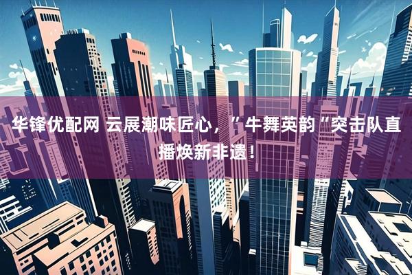 华锋优配网 云展潮味匠心，”牛舞英韵“突击队直播焕新非遗！