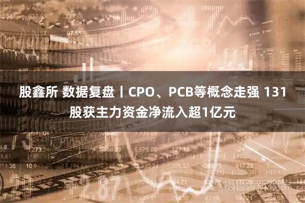 股鑫所 数据复盘丨CPO、PCB等概念走强 131股获主力资金净流入超1亿元
