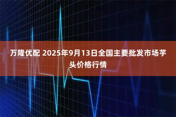 万隆优配 2025年9月13日全国主要批发市场芋头价格行情