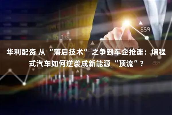 华利配资 从 “落后技术” 之争到车企抢滩：增程式汽车如何逆袭成新能源 “顶流”？
