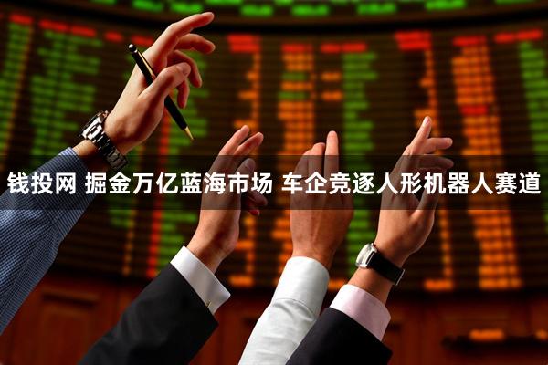 钱投网 掘金万亿蓝海市场 车企竞逐人形机器人赛道