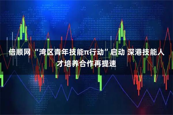 倍顺网 “湾区青年技能π行动”启动 深港技能人才培养合作再提速