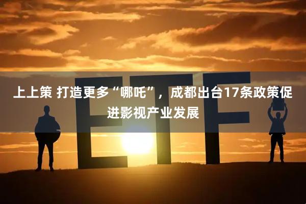 上上策 打造更多“哪吒”，成都出台17条政策促进影视产业发展