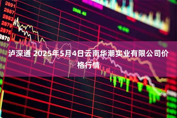 泸深通 2025年5月4日云南华潮实业有限公司价格行情