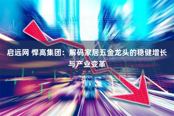 启远网 悍高集团：解码家居五金龙头的稳健增长与产业变革