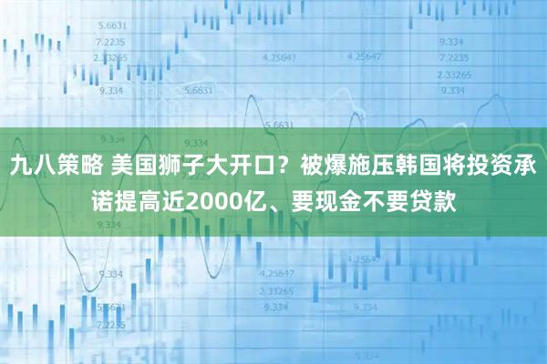 九八策略 美国狮子大开口？被爆施压韩国将投资承诺提高近2000亿、要现金不要贷款