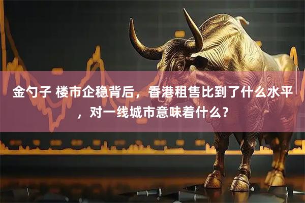 金勺子 楼市企稳背后，香港租售比到了什么水平，对一线城市意味着什么？