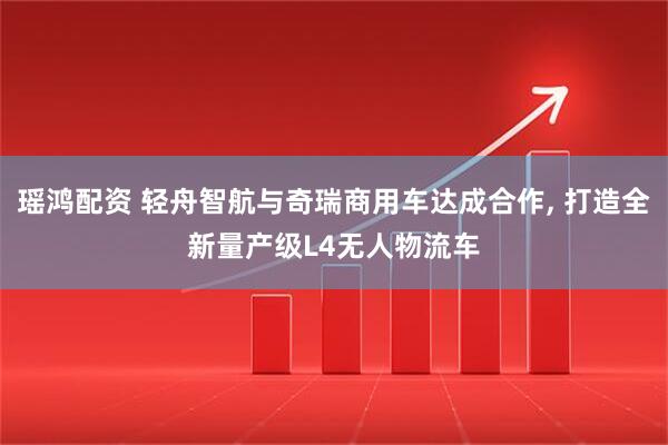 瑶鸿配资 轻舟智航与奇瑞商用车达成合作, 打造全新量产级L4无人物流车