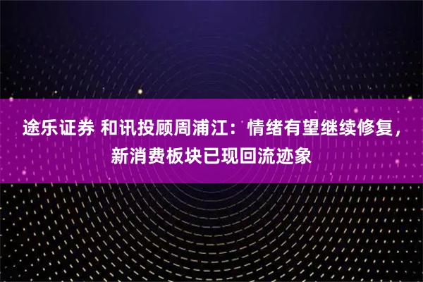 途乐证券 和讯投顾周浦江：情绪有望继续修复，新消费板块已现回流迹象