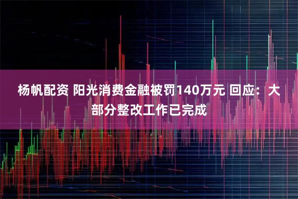 杨帆配资 阳光消费金融被罚140万元 回应：大部分整改工作已完成