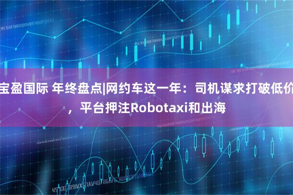 宝盈国际 年终盘点|网约车这一年：司机谋求打破低价，平台押注Robotaxi和出海