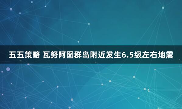五五策略 瓦努阿图群岛附近发生6.5级左右地震