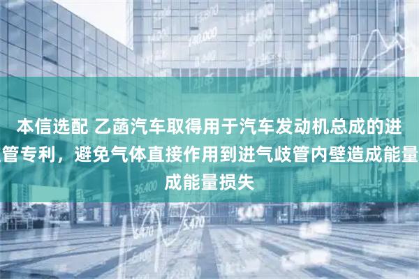 本信选配 乙菡汽车取得用于汽车发动机总成的进气歧管专利，避免气体直接作用到进气歧管内壁造成能量损失