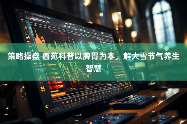 策略操盘 西苑科普以脾胃为本，解大雪节气养生智慧