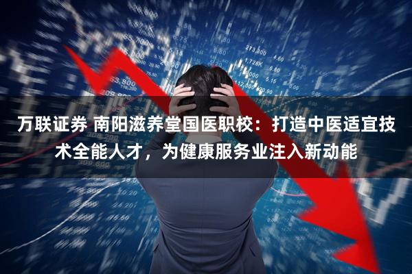 万联证券 南阳滋养堂国医职校：打造中医适宜技术全能人才，为健康服务业注入新动能