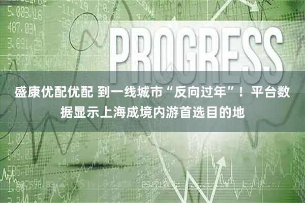 盛康优配优配 到一线城市“反向过年”！平台数据显示上海成境内游首选目的地