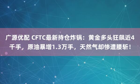 广源优配 CFTC最新持仓炸锅：黄金多头狂飙近4千手，原油暴增1.3万手，天然气却惨遭腰斩！