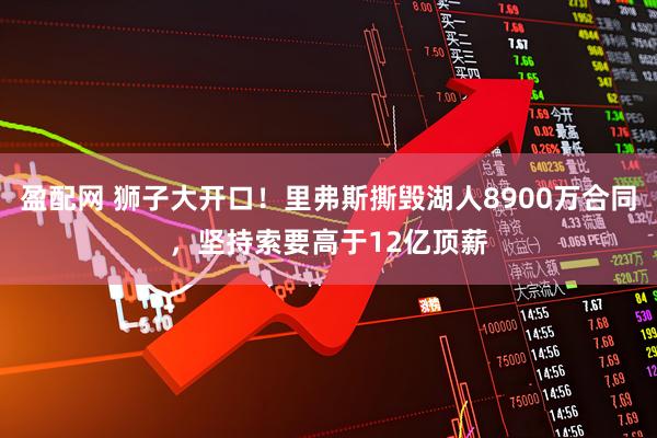 盈配网 狮子大开口！里弗斯撕毁湖人8900万合同，坚持索要高于12亿顶薪