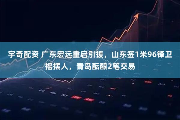 宇奇配资 广东宏远重启引援，山东签1米96锋卫摇摆人，青岛酝酿2笔交易
