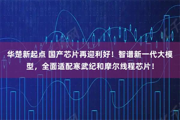 华楚新起点 国产芯片再迎利好！智谱新一代大模型，全面适配寒武纪和摩尔线程芯片！
