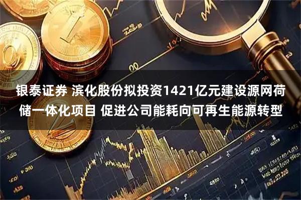 银泰证券 滨化股份拟投资1421亿元建设源网荷储一体化项目 促进公司能耗向可再生能源转型