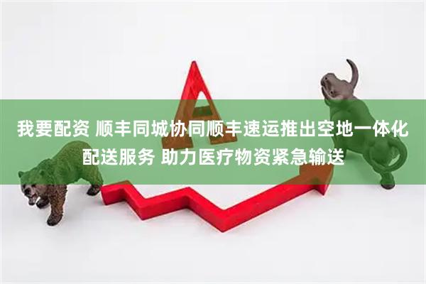 我要配资 顺丰同城协同顺丰速运推出空地一体化配送服务 助力医疗物资紧急输送