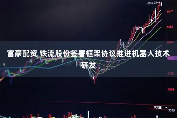 富豪配资 铁流股份签署框架协议推进机器人技术研发