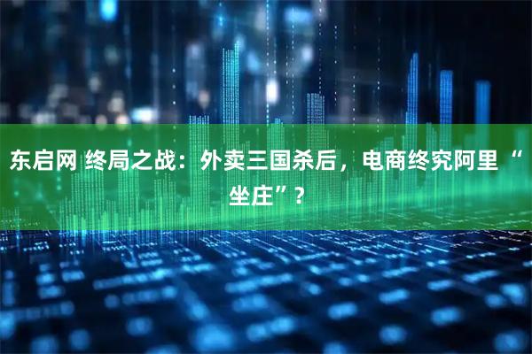 东启网 终局之战：外卖三国杀后，电商终究阿里 “坐庄”？