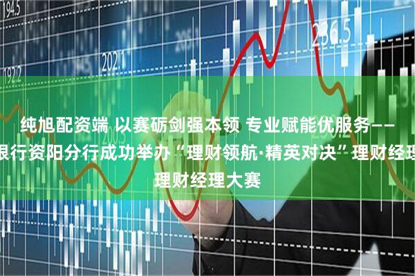 纯旭配资端 以赛砺剑强本领 专业赋能优服务——邮储银行资阳分行成功举办“理财领航·精英对决”理财经理大赛