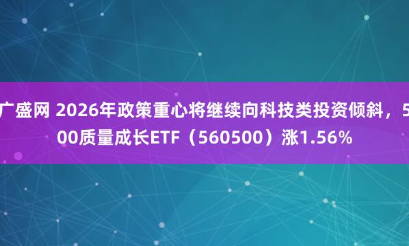 广盛网 2026年政策重心将继续向科技类投资倾斜，500质量成长ETF（560500）涨1.56%