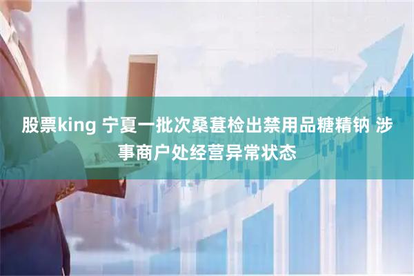 股票king 宁夏一批次桑葚检出禁用品糖精钠 涉事商户处经营异常状态