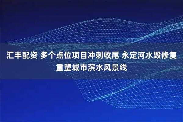 汇丰配资 多个点位项目冲刺收尾 永定河水毁修复重塑城市滨水风景线